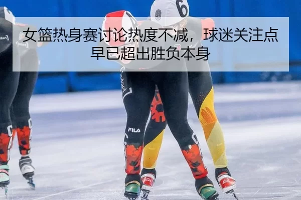 女篮热身赛讨论热度不减，球迷关注点早已超出胜负本身 | c7